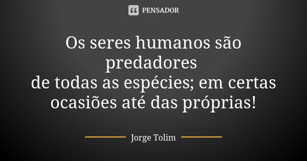 Os seres humanos são predadores de todas as espécies; em certas ocasiões até das próprias!... Frase de Jorge Tolim.