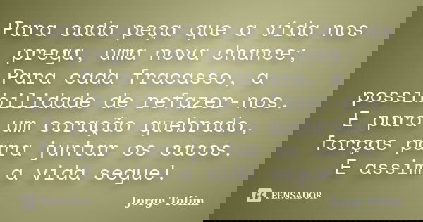 Para cada peça que a vida nos prega, uma nova chance; Para cada fracasso, a possibilidade de refazer-nos. E para um coração quebrado, forças para juntar os caco... Frase de Jorge Tolim.