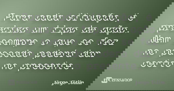 Para cada situação, é preciso um tipo de ação. Nem sempre o que se fez no passado poderá dar certo no presente.... Frase de Jorge Tolim.