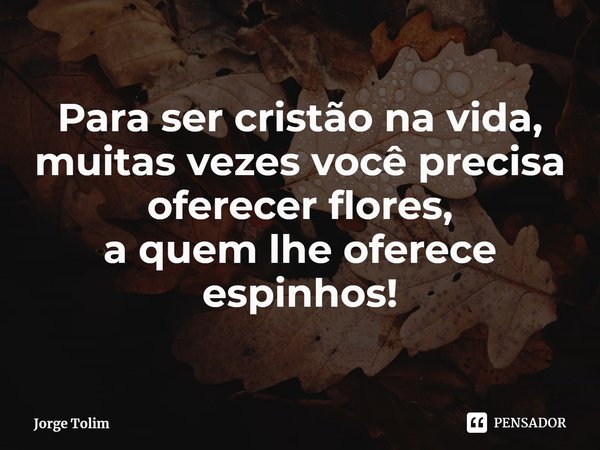 ⁠Para ser cristão na vida,
muitas vezesvocê precisa
oferecer flores, a quem lhe oferece espinhos!... Frase de Jorge Tolim.