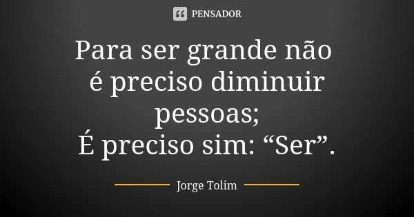 Para ser grande não é preciso diminuir pessoas; É preciso sim: “Ser”.... Frase de Jorge Tolim.