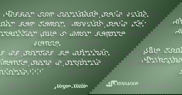 Passar com caridade pela vida, Andar sem temor, movido pela fé; Acreditar que o amor sempre vence, Que todas as portas se abrirão, Principalmente para a própria... Frase de Jorge Tolim.