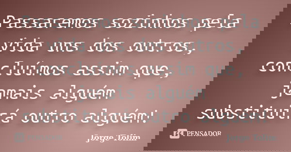 Passaremos sozinhos pela vida uns dos outros, concluímos assim que, jamais alguém substituirá outro alguém!... Frase de Jorge Tolim.
