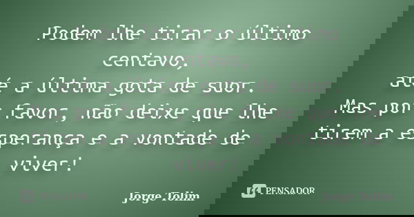 Podem lhe tirar o último centavo, até a última gota de suor. Mas por favor, não deixe que lhe tirem a esperança e a vontade de viver!... Frase de Jorge Tolim.