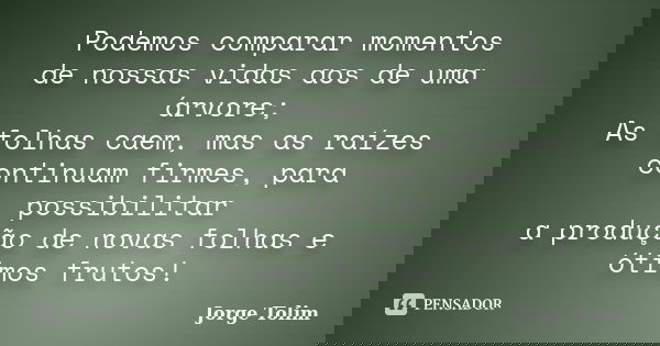 Podemos comparar momentos de nossas vidas aos de uma árvore; As folhas caem, mas as raízes continuam firmes, para possibilitar a produção de novas folhas e ótim... Frase de Jorge Tolim.