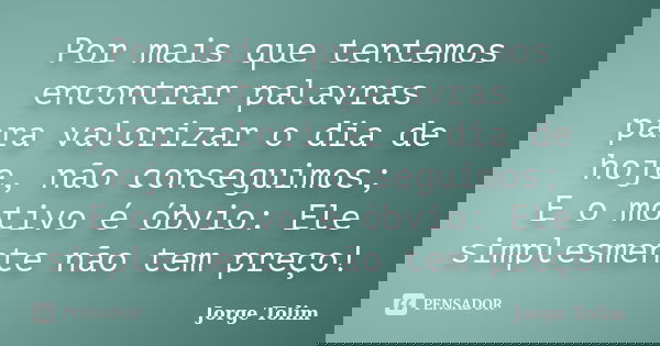 Por mais que tentemos encontrar palavras para valorizar o dia de hoje, não conseguimos; E o motivo é óbvio: Ele simplesmente não tem preço!... Frase de Jorge Tolim.