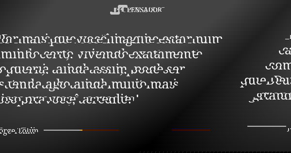 Por mais que você imagine estar num caminho certo, vivendo exatamente como queria, ainda assim, pode ser que Deus tenha algo ainda muito mais grandioso pra você... Frase de Jorge Tolim.