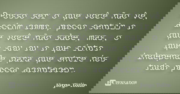 Posso ser o que você não vê, assim como, posso sentir o que você não sabe, mas, o que sou ou o que sinto independe para que entre nós tudo possa acontecer.... Frase de Jorge Tolim.