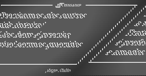 Precisamos dos outros a vida inteira! Tratá-los bem é preciso, é preferível sermos queridos e amados.... Frase de Jorge Tolim.