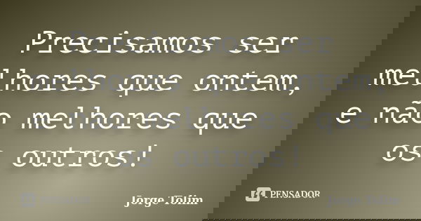 Precisamos ser melhores que ontem, e não melhores que os outros!... Frase de Jorge Tolim.