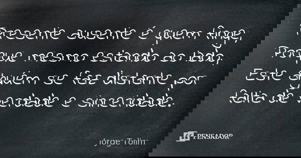 Presente ausente é quem finge; Porque mesmo estando ao lado, Este alguém se faz distante por falta de verdade e sinceridade.... Frase de Jorge Tolim.