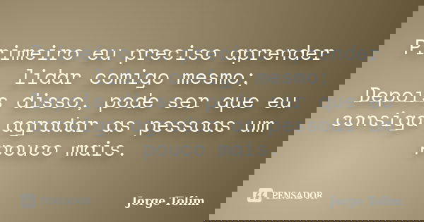 Primeiro eu preciso aprender lidar comigo mesmo; Depois disso, pode ser que eu consiga agradar as pessoas um pouco mais.... Frase de Jorge Tolim.