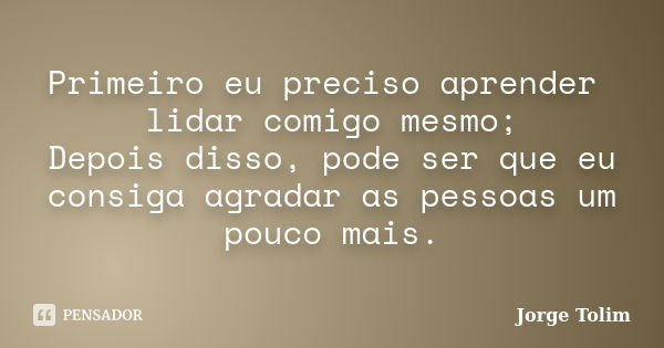 Primeiro eu preciso aprender lidar comigo mesmo; Depois disso, pode ser que eu consiga agradar as pessoas um pouco mais.... Frase de Jorge Tolim.