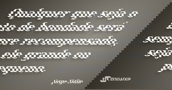 Qualquer que seja o ato de bondade será sempre recompensado, seja ele grande ou pequeno.... Frase de Jorge Tolim.
