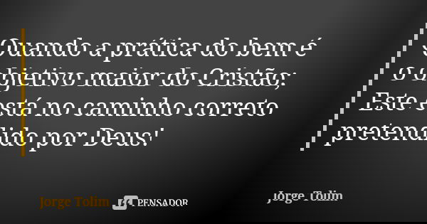 Quando a prática do bem é o objetivo maior do Cristão; Este está no caminho correto pretendido por Deus!... Frase de Jorge Tolim.