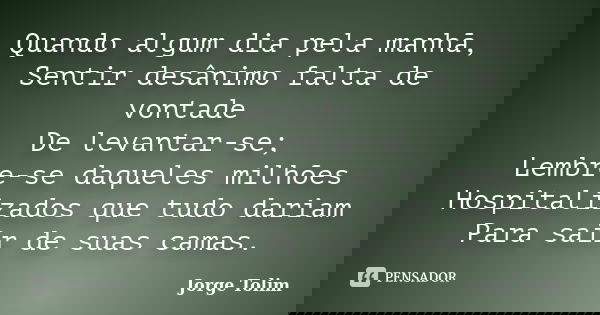 Quando algum dia pela manhã, Sentir desânimo falta de vontade De levantar-se; Lembre-se daqueles milhões Hospitalizados que tudo dariam Para sair de suas camas.... Frase de Jorge Tolim.