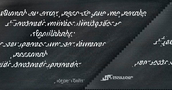 Quando eu errar, peço-te que me perdoe, E entenda minhas limitações e fragilidades; É que sou apenas um ser humano passando por esta vida tentando aprender.... Frase de Jorge Tolim.