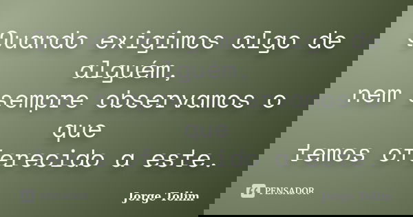 Quando exigimos algo de alguém, nem sempre observamos o que temos oferecido a este.... Frase de Jorge Tolim.