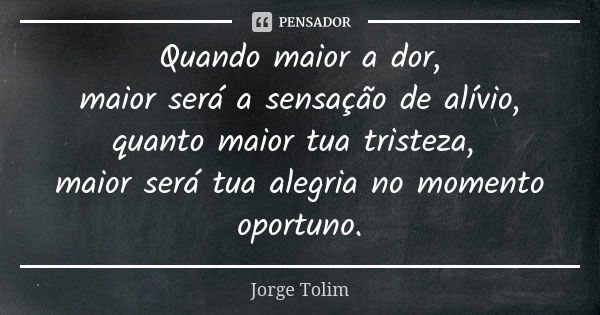 Quando maior a dor, maior será a sensação de alívio, quanto maior tua tristeza, maior será tua alegria no momento oportuno.... Frase de Jorge Tolim.