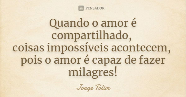 Quando o amor é compartilhado, coisas impossíveis acontecem, pois o amor é capaz de fazer milagres!... Frase de Jorge Tolim.