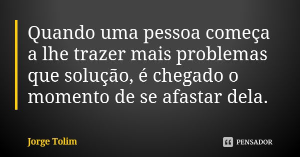 Quando uma pessoa começa a lhe trazer mais problemas que solução, é chegado o momento de se afastar dela.... Frase de Jorge Tolim.