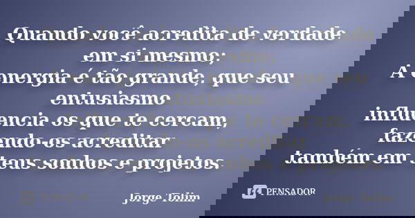 Quando você acredita de verdade em si mesmo; A energia é tão grande, que seu entusiasmo influencia os que te cercam, fazendo-os acreditar também em teus sonhos ... Frase de Jorge Tolim.