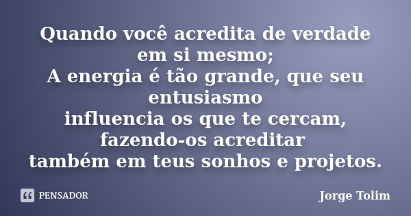 Quando você acredita de verdade em si mesmo; A energia é tão grande, que seu entusiasmo influencia os que te cercam, fazendo-os acreditar também em teus sonhos ... Frase de Jorge Tolim.