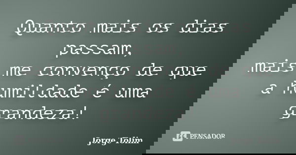 Quanto mais os dias passam, mais me convenço de que a humildade é uma grandeza!... Frase de Jorge Tolim.