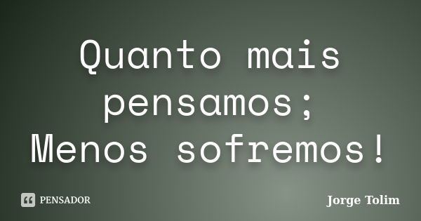 Quanto mais pensamos; Menos sofremos!... Frase de Jorge Tolim.