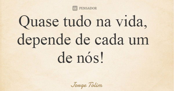 Quase tudo na vida, depende de cada um de nós!... Frase de Jorge Tolim.