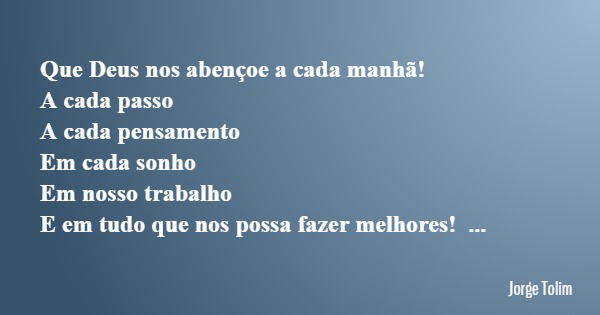 Que Deus nos abençoe a cada manhã! A cada passo A cada pensamento Em cada sonho Em nosso trabalho E em tudo que nos possa fazer melhores!... Frase de Jorge Tolim.