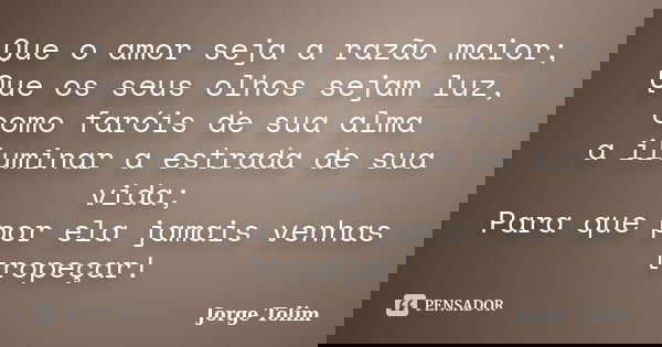 Que o amor seja a razão maior; Que os seus olhos sejam luz, como faróis de sua alma a iluminar a estrada de sua vida; Para que por ela jamais venhas tropeçar!... Frase de Jorge Tolim.