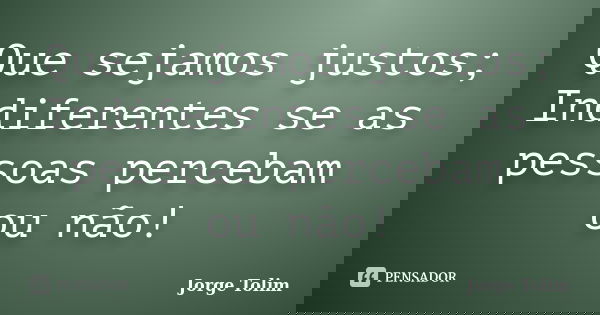 Que sejamos justos; Indiferentes se as pessoas percebam ou não!... Frase de Jorge Tolim.