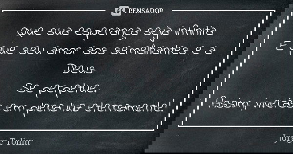 Que sua esperança seja infinita E que seu amor aos semelhantes e a Deus Se perpetue. Assim, viverás em plena luz eternamente!... Frase de Jorge Tolim.