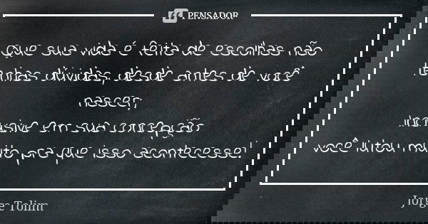 Que sua vida é feita de escolhas não tenhas dúvidas, desde antes de você nascer; Inclusive em sua concepção você lutou muito pra que isso acontecesse!... Frase de Jorge Tolim.