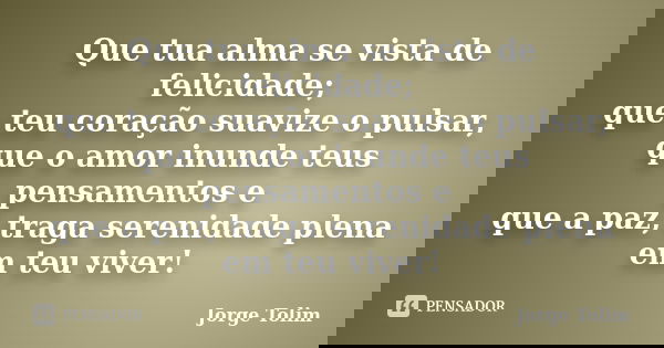 Que tua alma se vista de felicidade; que teu coração suavize o pulsar, que o amor inunde teus pensamentos e que a paz, traga serenidade plena em teu viver!... Frase de Jorge Tolim.