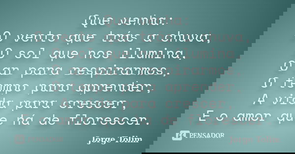 Que venha: O vento que trás a chuva, O sol que nos ilumina, O ar para respirarmos, O tempo para aprender, A vida para crescer, E o amor que há de florescer.... Frase de Jorge Tolim.