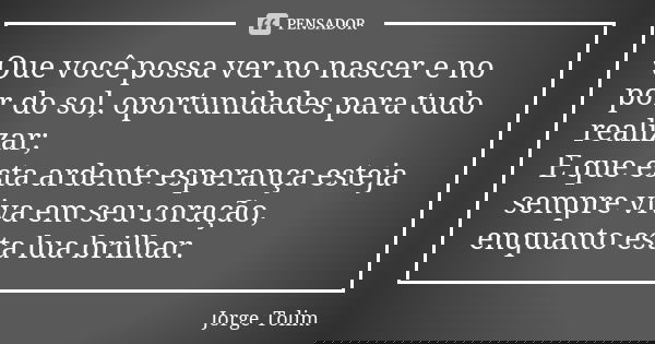 Que você possa ver no nascer e no por do sol, oportunidades para tudo realizar; E que esta ardente esperança esteja sempre viva em seu coração, enquanto esta lu... Frase de Jorge Tolim.