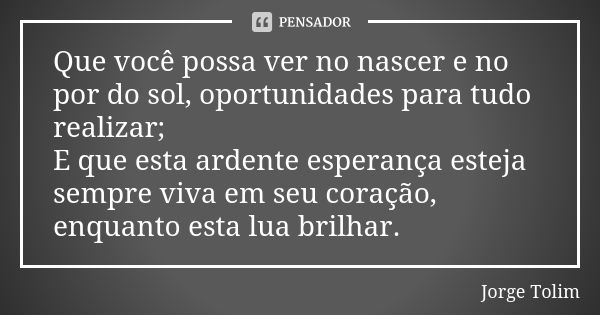 Que você possa ver no nascer e no por do sol, oportunidades para tudo realizar; E que esta ardente esperança esteja sempre viva em seu coração, enquanto esta lu... Frase de Jorge Tolim.