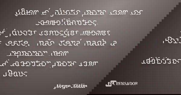 Quem é justo para com os semelhantes, é justo consigo mesmo. Pois este, não terá nada a reparar nem débitos à acertar para com Deus.... Frase de Jorge Tolim.