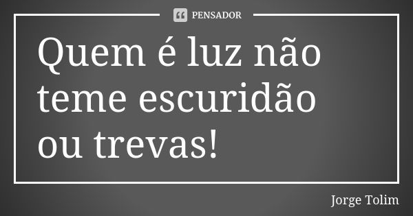 Quem é luz não teme escuridão ou trevas!... Frase de Jorge Tolim.