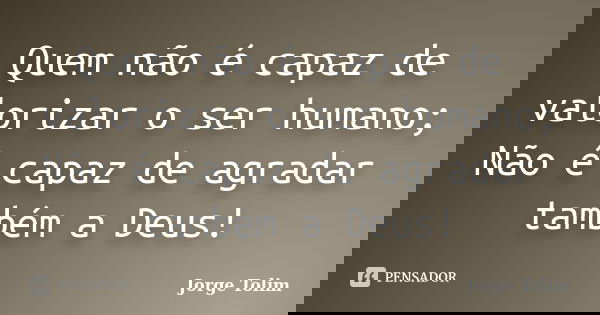 Quem não é capaz de valorizar o ser humano; Não é capaz de agradar também a Deus!... Frase de Jorge Tolim.