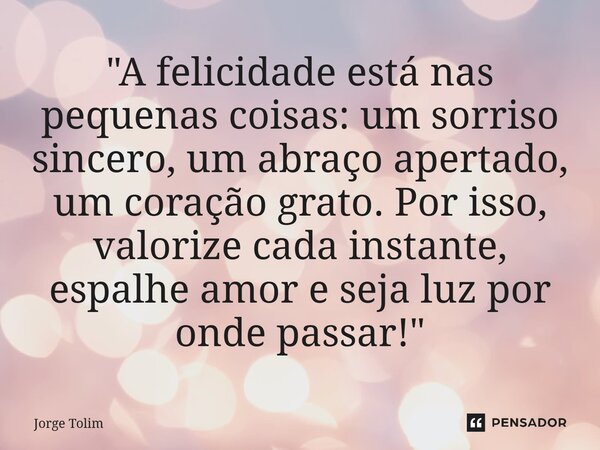 ⁠"A felicidade está nas pequenas coisas: um sorriso sincero, um abraço apertado, um coração grato. Por isso, valorize cada instante, espalhe amor e seja lu... Frase de Jorge Tolim.