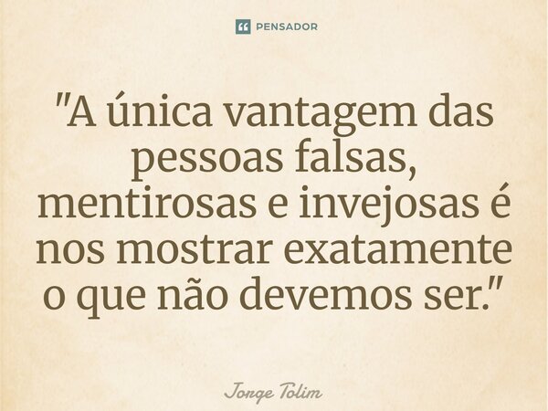 ⁠"A única vantagem das pessoas falsas, mentirosas e invejosas é nos mostrar exatamente o que não devemos ser."... Frase de Jorge Tolim.