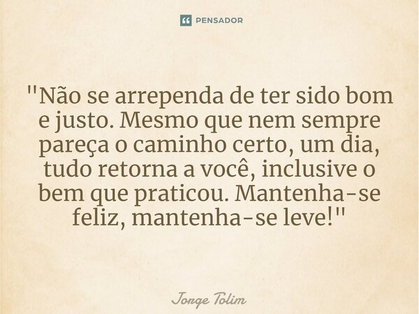⁠"Não se arrependa de ter sido bom e justo. Mesmo que nem sempre pareça o caminho certo, um dia, tudo retorna a você, inclusive o bem que praticou. Mantenh... Frase de Jorge Tolim.