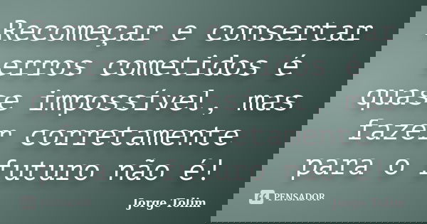 Recomeçar e consertar erros cometidos é quase impossível, mas fazer corretamente para o futuro não é!... Frase de Jorge Tolim.