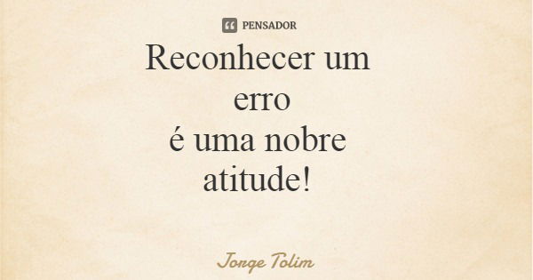 Reconhecer um erro é uma nobre atitude!... Frase de Jorge Tolim.