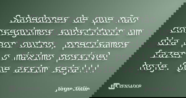 Sabedores de que não conseguimos substituir um dia por outro, precisamos fazer o máximo possível hoje. Que assim seja!!!... Frase de Jorge Tolim.