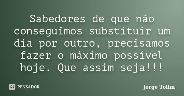 Sabedores de que não conseguimos substituir um dia por outro, precisamos fazer o máximo possível hoje. Que assim seja!!!... Frase de Jorge Tolim.