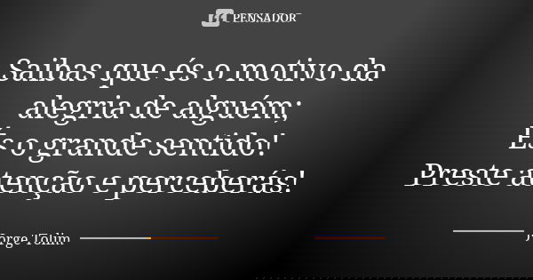 Saibas que és o motivo da alegria de alguém; És o grande sentido! Preste atenção e perceberás!... Frase de Jorge Tolim.